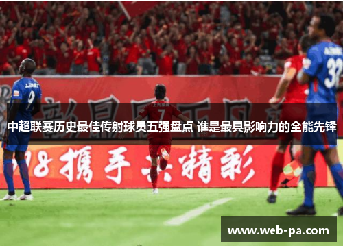 中超联赛历史最佳传射球员五强盘点 谁是最具影响力的全能先锋 中超联赛历史最佳传射球员五强盘点 谁是最具影响力的全能先锋