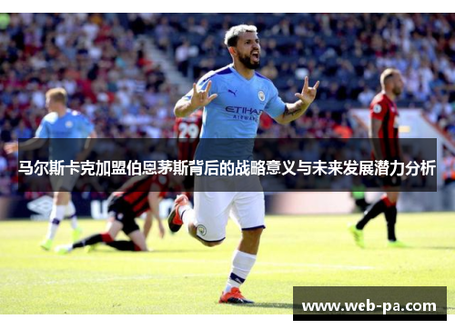 马尔斯卡克加盟伯恩茅斯背后的战略意义与未来发展潜力分析 马尔斯卡克加盟伯恩茅斯背后的战略意义与未来发展潜力分析