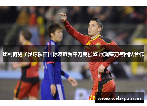 比利时男子足球队在国际友谊赛中力克强敌 展现实力与团队合作