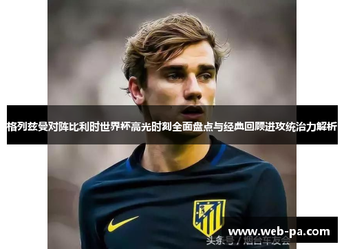 格列兹曼对阵比利时世界杯高光时刻全面盘点与经典回顾进攻统治力解析 格列兹曼对阵比利时世界杯高光时刻全面盘点与经典回顾进攻统治力解析