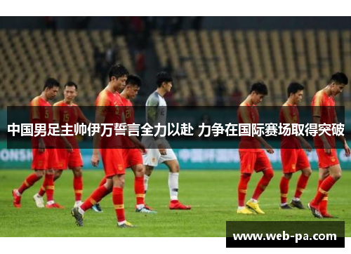 中国男足主帅伊万誓言全力以赴 力争在国际赛场取得突破 中国男足主帅伊万誓言全力以赴 力争在国际赛场取得突破